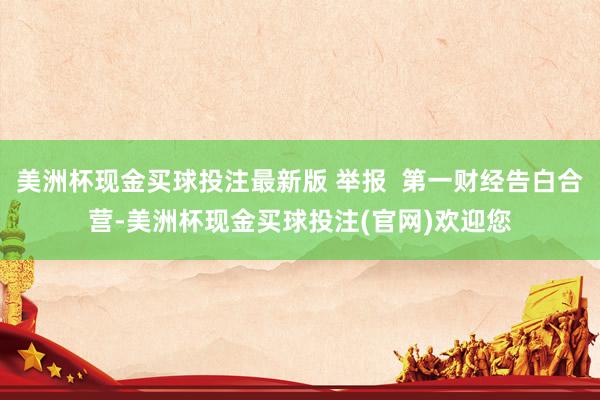 美洲杯现金买球投注最新版 举报  第一财经告白合营-美洲杯现金买球投注(官网)欢迎您