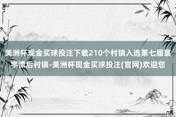 美洲杯现金买球投注下载210个村镇入选第七届寰宇漂后村镇-美洲杯现金买球投注(官网)欢迎您