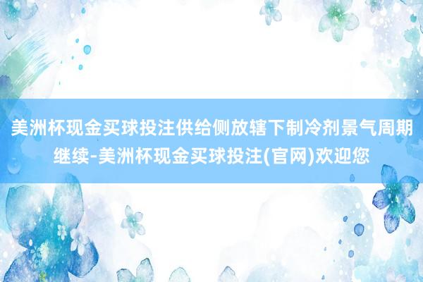 美洲杯现金买球投注供给侧放辖下制冷剂景气周期继续-美洲杯现金买球投注(官网)欢迎您