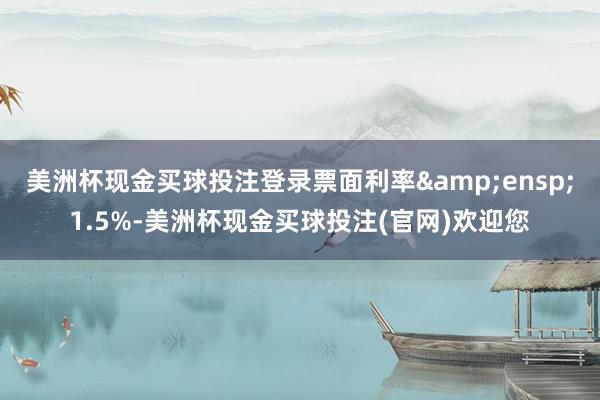 美洲杯现金买球投注登录票面利率&ensp;1.5%-美洲杯现金买球投注(官网)欢迎您