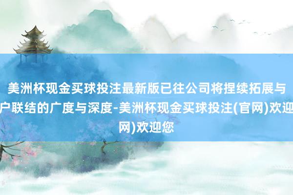 美洲杯现金买球投注最新版已往公司将捏续拓展与客户联结的广度与深度-美洲杯现金买球投注(官网)欢迎您