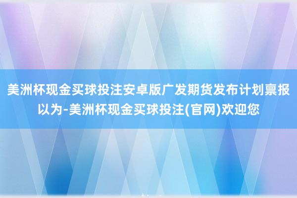 美洲杯现金买球投注安卓版　　广发期货发布计划禀报以为-美洲杯现金买球投注(官网)欢迎您