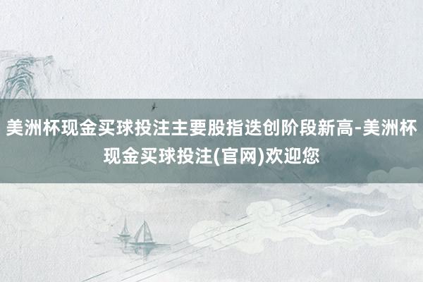 美洲杯现金买球投注主要股指迭创阶段新高-美洲杯现金买球投注(官网)欢迎您