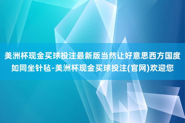 美洲杯现金买球投注最新版当然让好意思西方国度如同坐针毡-美洲杯现金买球投注(官网)欢迎您
