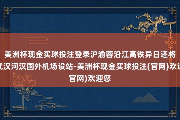 美洲杯现金买球投注登录沪渝蓉沿江高铁异日还将在武汉河汉国外机场设站-美洲杯现金买球投注(官网)欢迎您