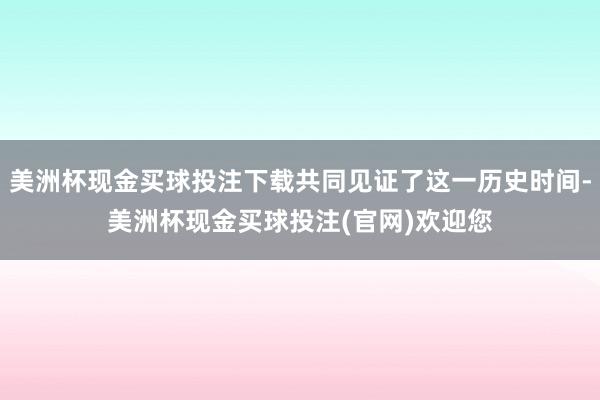 美洲杯现金买球投注下载共同见证了这一历史时间-美洲杯现金买球投注(官网)欢迎您