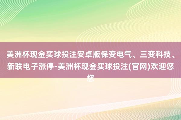 美洲杯现金买球投注安卓版保变电气、三变科技、新联电子涨停-美洲杯现金买球投注(官网)欢迎您