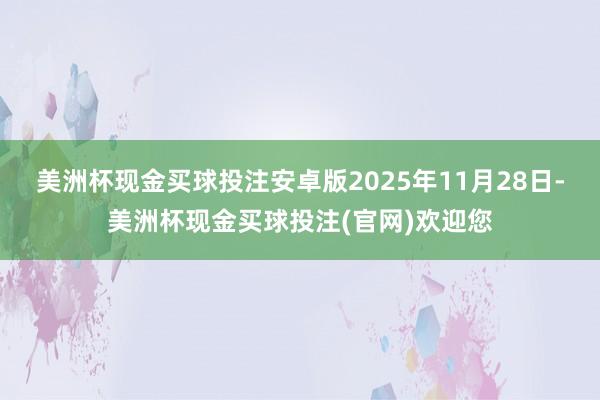 美洲杯现金买球投注安卓版　　2025年11月28日-美洲杯现金买球投注(官网)欢迎您