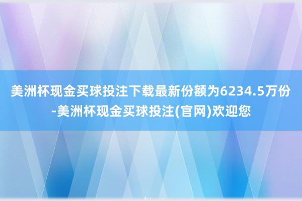 美洲杯现金买球投注下载最新份额为6234.5万份-美洲杯现金买球投注(官网)欢迎您
