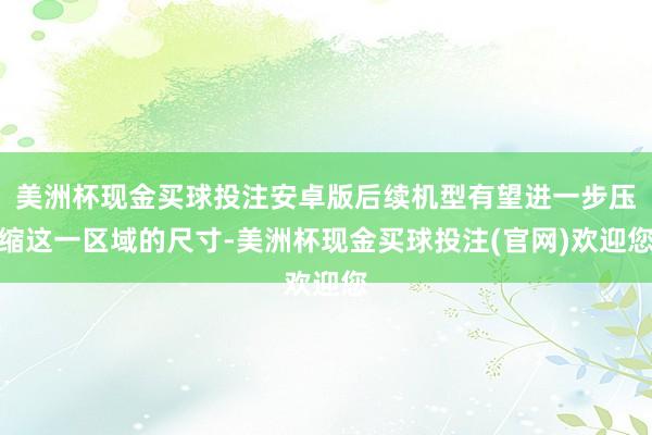 美洲杯现金买球投注安卓版后续机型有望进一步压缩这一区域的尺寸-美洲杯现金买球投注(官网)欢迎您