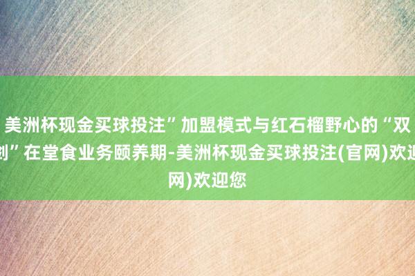美洲杯现金买球投注”加盟模式与红石榴野心的“双刃剑”在堂食业务颐养期-美洲杯现金买球投注(官网)欢迎您