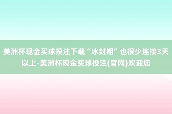 美洲杯现金买球投注下载“冰封期”也很少连接3天以上-美洲杯现金买球投注(官网)欢迎您