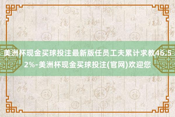 美洲杯现金买球投注最新版任员工夫累计求教46.52%-美洲杯现金买球投注(官网)欢迎您
