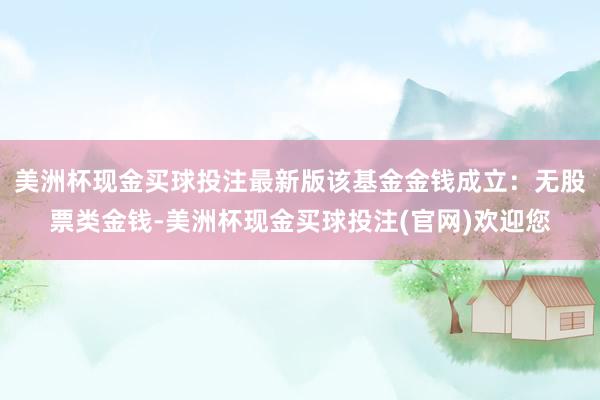 美洲杯现金买球投注最新版该基金金钱成立：无股票类金钱-美洲杯现金买球投注(官网)欢迎您