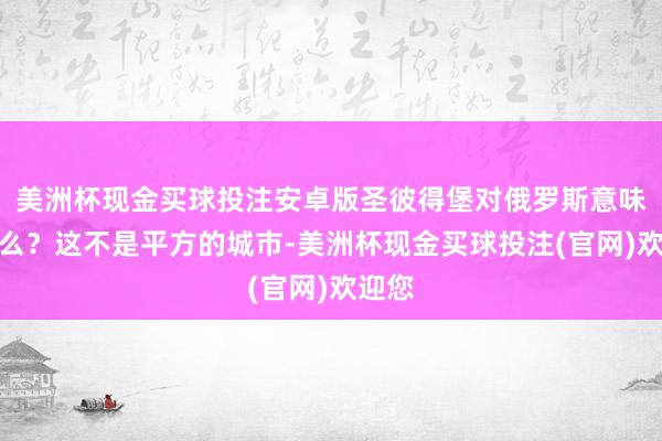 美洲杯现金买球投注安卓版圣彼得堡对俄罗斯意味着什么？这不是平方的城市-美洲杯现金买球投注(官网)欢迎您