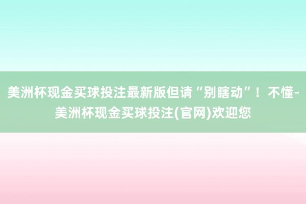 美洲杯现金买球投注最新版但请“别瞎动”！不懂-美洲杯现金买球投注(官网)欢迎您