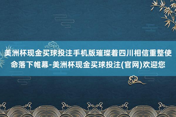 美洲杯现金买球投注手机版璀璨着四川相信重整使命落下帷幕-美洲杯现金买球投注(官网)欢迎您