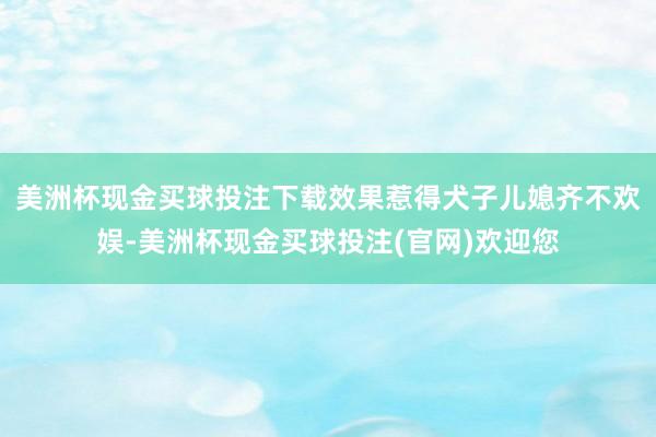 美洲杯现金买球投注下载效果惹得犬子儿媳齐不欢娱-美洲杯现金买球投注(官网)欢迎您