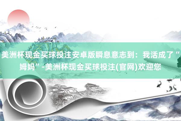 美洲杯现金买球投注安卓版瞬息意志到：我活成了“姆妈”-美洲杯现金买球投注(官网)欢迎您