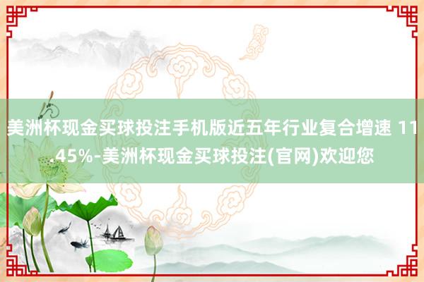 美洲杯现金买球投注手机版近五年行业复合增速 11.45%-美洲杯现金买球投注(官网)欢迎您