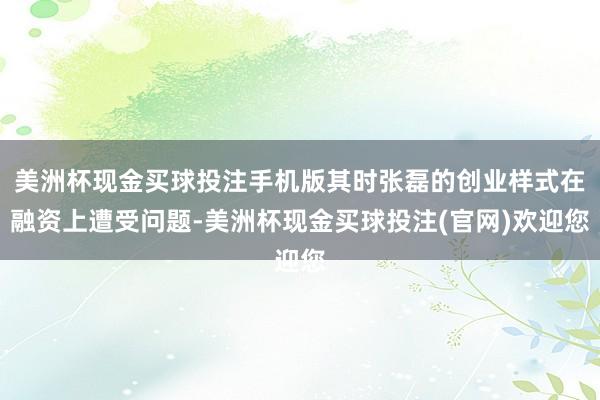 美洲杯现金买球投注手机版其时张磊的创业样式在融资上遭受问题-美洲杯现金买球投注(官网)欢迎您