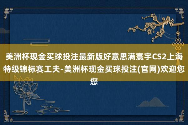 美洲杯现金买球投注最新版好意思满寰宇CS2上海特级锦标赛工夫-美洲杯现金买球投注(官网)欢迎您