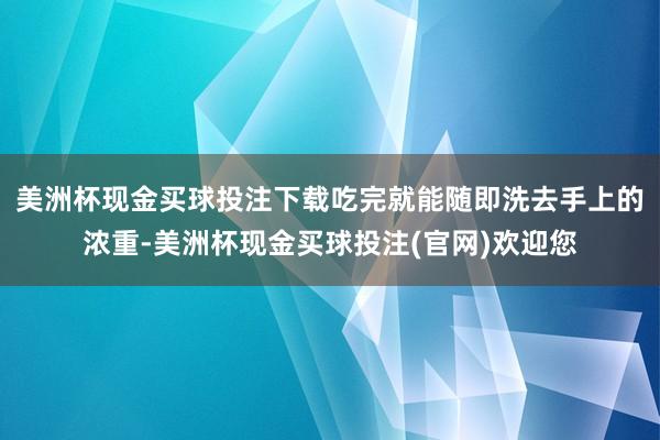 美洲杯现金买球投注下载吃完就能随即洗去手上的浓重-美洲杯现金买球投注(官网)欢迎您