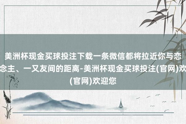 美洲杯现金买球投注下载一条微信都将拉近你与恋东说念主、一又友间的距离-美洲杯现金买球投注(官网)欢迎您